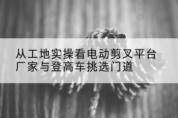 宾阳电动剪叉升降平台厂家-从工地实操看电动剪叉平台厂家与登高车挑选门道