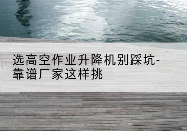 宾阳剪叉式升降机厂家-选高空作业升降机别踩坑-靠谱厂家这样挑