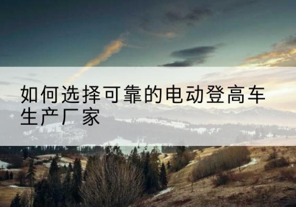 宾阳电动登高车厂家-如何选择可靠的电动登高车生产厂家